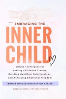 Embracing The Inner Child: Simple Techniques for Healing Childhood Trauma, Building Healthier Relationships, and Achieving Emotional Freedom