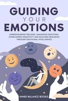 Guiding Your Emotions: Understanding feelings, managing emotions, overcoming negativity and building resilience through emotional intelligence