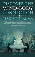 Discover the Mind-Body Connection to Resolve Trauma: Understand and Transform the Effects of Trauma with Somatic, Holistic, and Practical Techniques to Empower Your Whole Self