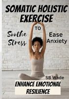 Somatic Holistic Exercises: Soothe Stress, Ease Anxiety, Enhance Emotional Resilience
