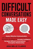 Difficult Conversations Made Easy: Master Effective Communication with Proven Conflict Resolution Strategies to Increase Confidence, Navigate Difficult Conversations, and Stren